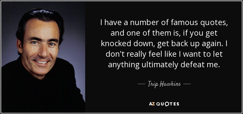 I have a number of famous quotes, and one of them is, if you get knocked down, get back up again. I don't really feel like I want to let anything ultimately defeat me. - Trip Hawkins