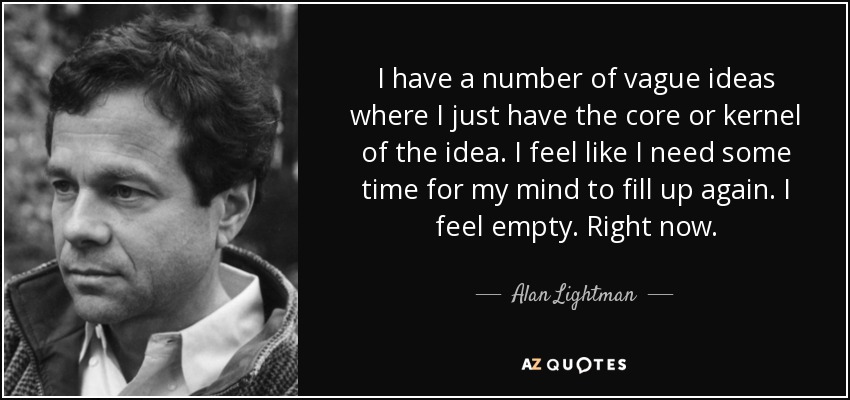 I have a number of vague ideas where I just have the core or kernel of the idea. I feel like I need some time for my mind to fill up again. I feel empty. Right now. - Alan Lightman
