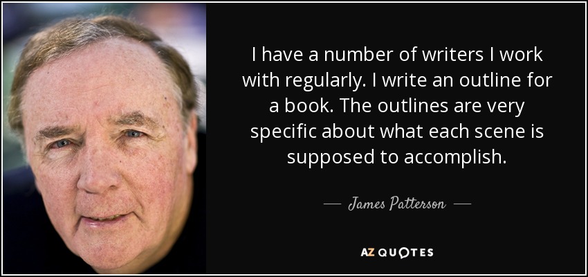 I have a number of writers I work with regularly. I write an outline for a book. The outlines are very specific about what each scene is supposed to accomplish. - James Patterson