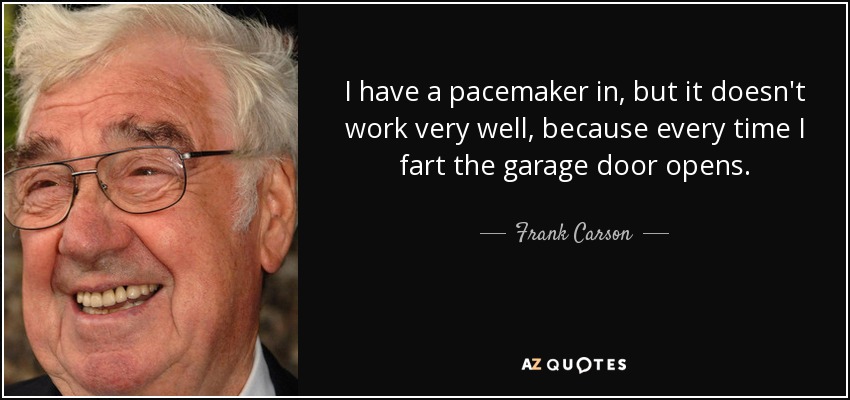 I have a pacemaker in, but it doesn't work very well, because every time I fart the garage door opens. - Frank Carson