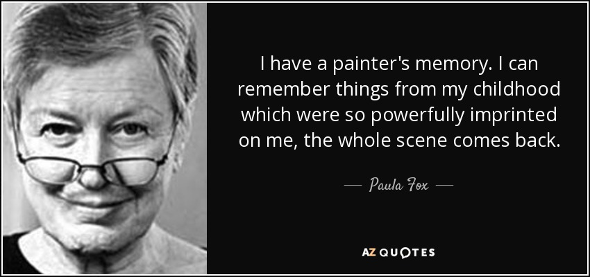 I have a painter's memory. I can remember things from my childhood which were so powerfully imprinted on me, the whole scene comes back. - Paula Fox