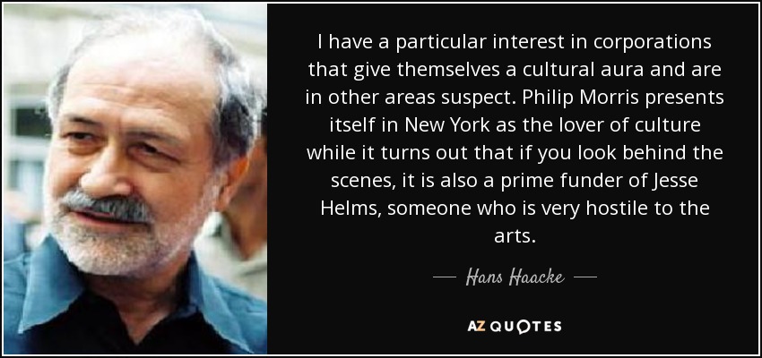 I have a particular interest in corporations that give themselves a cultural aura and are in other areas suspect. Philip Morris presents itself in New York as the lover of culture while it turns out that if you look behind the scenes, it is also a prime funder of Jesse Helms, someone who is very hostile to the arts. - Hans Haacke