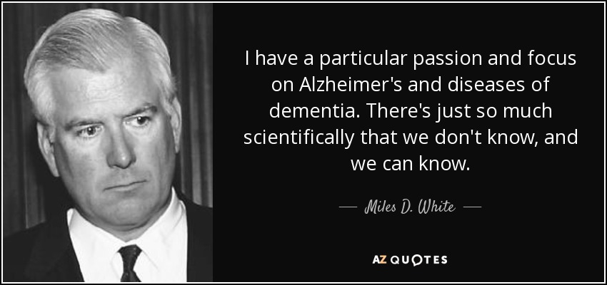 I have a particular passion and focus on Alzheimer's and diseases of dementia. There's just so much scientifically that we don't know, and we can know. - Miles D. White