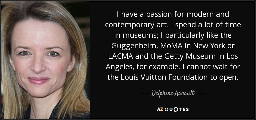 I have a passion for modern and contemporary art. I spend a lot of time in museums; I particularly like the Guggenheim, MoMA in New York or LACMA and the Getty Museum in Los Angeles, for example. I cannot wait for the Louis Vuitton Foundation to open. - Delphine Arnault
