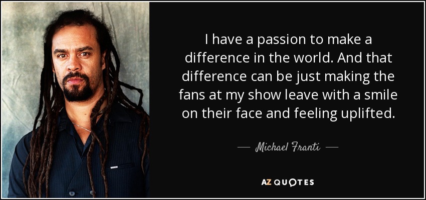 I have a passion to make a difference in the world. And that difference can be just making the fans at my show leave with a smile on their face and feeling uplifted. - Michael Franti
