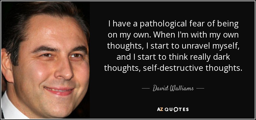 I have a pathological fear of being on my own. When I'm with my own thoughts, I start to unravel myself, and I start to think really dark thoughts, self-destructive thoughts. - David Walliams