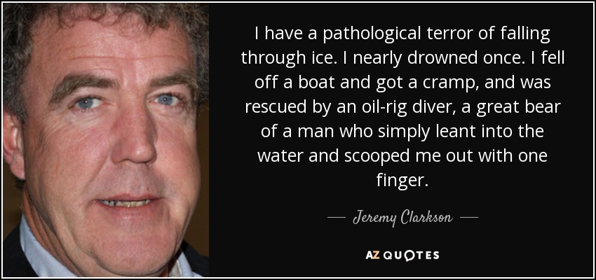 I have a pathological terror of falling through ice. I nearly drowned once. I fell off a boat and got a cramp, and was rescued by an oil-rig diver, a great bear of a man who simply leant into the water and scooped me out with one finger. - Jeremy Clarkson