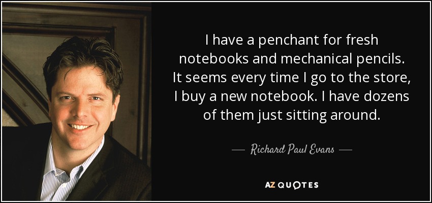 I have a penchant for fresh notebooks and mechanical pencils. It seems every time I go to the store, I buy a new notebook. I have dozens of them just sitting around. - Richard Paul Evans