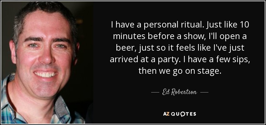 I have a personal ritual. Just like 10 minutes before a show, I'll open a beer, just so it feels like I've just arrived at a party. I have a few sips, then we go on stage. - Ed Robertson