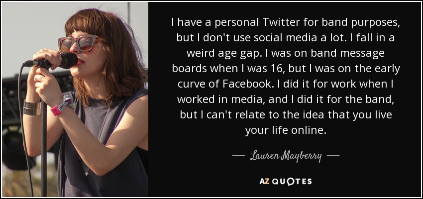 I have a personal Twitter for band purposes, but I don't use social media a lot. I fall in a weird age gap. I was on band message boards when I was 16, but I was on the early curve of Facebook. I did it for work when I worked in media, and I did it for the band, but I can't relate to the idea that you live your life online. - Lauren Mayberry