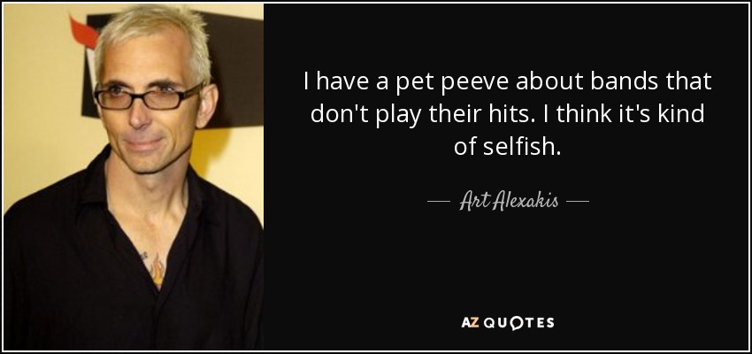 I have a pet peeve about bands that don't play their hits. I think it's kind of selfish. - Art Alexakis