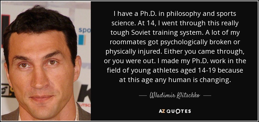 I have a Ph.D. in philosophy and sports science. At 14, I went through this really tough Soviet training system. A lot of my roommates got psychologically broken or physically injured. Either you came through, or you were out. I made my Ph.D. work in the field of young athletes aged 14-19 because at this age any human is changing. - Wladimir Klitschko