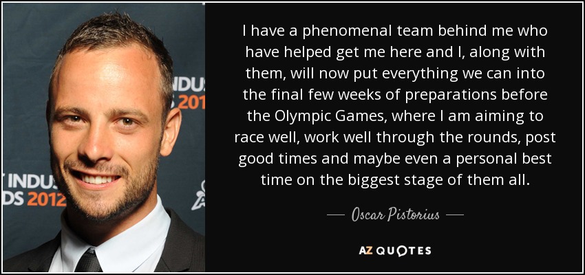 I have a phenomenal team behind me who have helped get me here and I, along with them, will now put everything we can into the final few weeks of preparations before the Olympic Games, where I am aiming to race well, work well through the rounds, post good times and maybe even a personal best time on the biggest stage of them all. - Oscar Pistorius