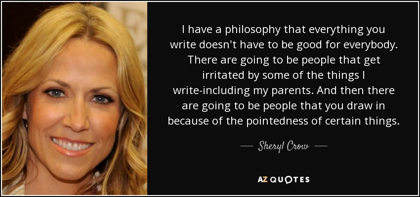 I have a philosophy that everything you write doesn't have to be good for everybody. There are going to be people that get irritated by some of the things I write-including my parents. And then there are going to be people that you draw in because of the pointedness of certain things. - Sheryl Crow