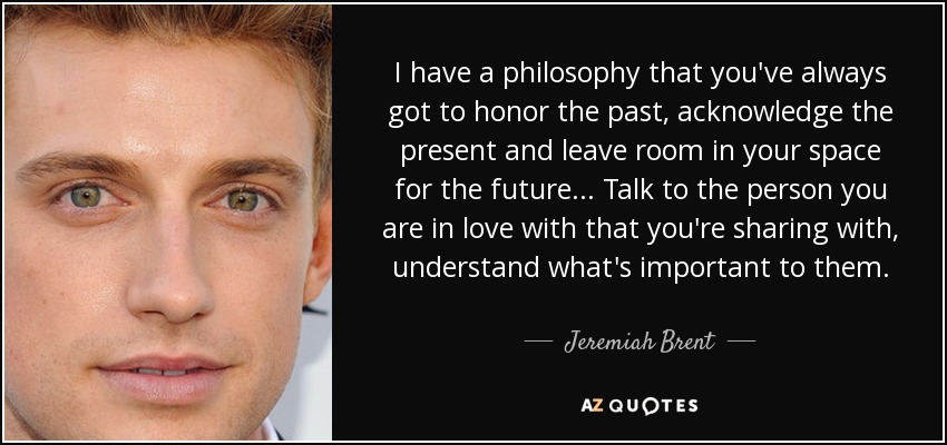 I have a philosophy that you've always got to honor the past, acknowledge the present and leave room in your space for the future... Talk to the person you are in love with that you're sharing with, understand what's important to them. - Jeremiah Brent