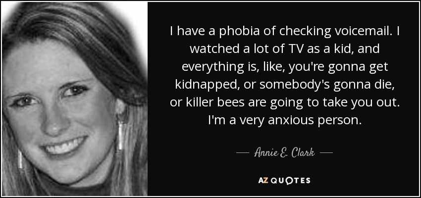 I have a phobia of checking voicemail. I watched a lot of TV as a kid, and everything is, like, you're gonna get kidnapped, or somebody's gonna die, or killer bees are going to take you out. I'm a very anxious person. - Annie E. Clark