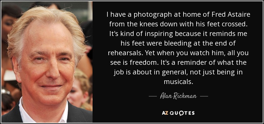 I have a photograph at home of Fred Astaire from the knees down with his feet crossed. It's kind of inspiring because it reminds me his feet were bleeding at the end of rehearsals. Yet when you watch him, all you see is freedom. It's a reminder of what the job is about in general, not just being in musicals. - Alan Rickman