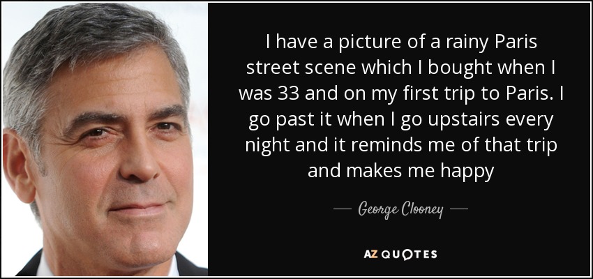 I have a picture of a rainy Paris street scene which I bought when I was 33 and on my first trip to Paris. I go past it when I go upstairs every night and it reminds me of that trip and makes me happy - George Clooney