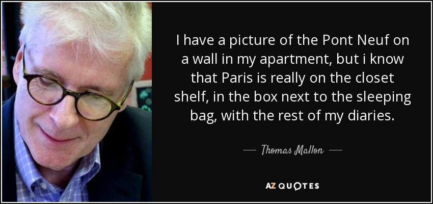 I have a picture of the Pont Neuf on a wall in my apartment, but i know that Paris is really on the closet shelf, in the box next to the sleeping bag, with the rest of my diaries. - Thomas Mallon