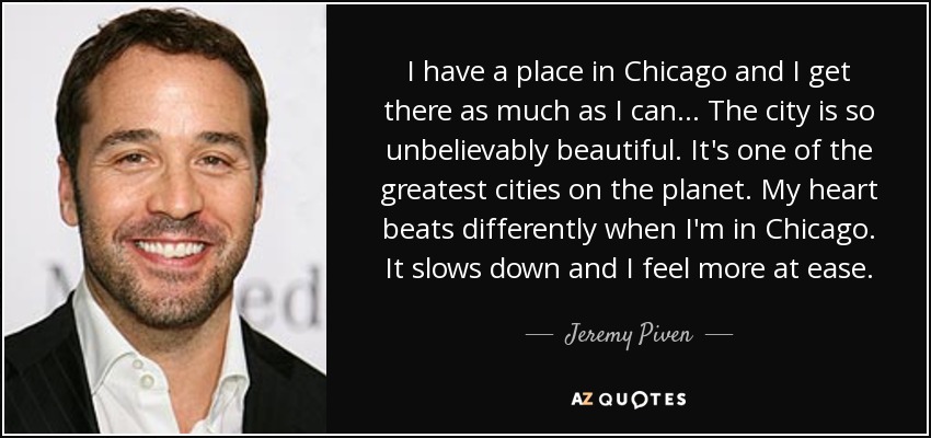 I have a place in Chicago and I get there as much as I can... The city is so unbelievably beautiful. It's one of the greatest cities on the planet. My heart beats differently when I'm in Chicago. It slows down and I feel more at ease. - Jeremy Piven