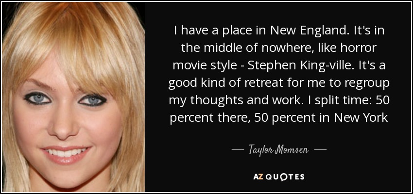 I have a place in New England. It's in the middle of nowhere, like horror movie style - Stephen King-ville. It's a good kind of retreat for me to regroup my thoughts and work. I split time: 50 percent there, 50 percent in New York - Taylor Momsen