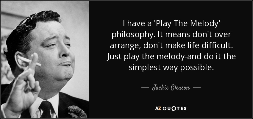 I have a 'Play The Melody' philosophy. It means don't over arrange, don't make life difficult. Just play the melody-and do it the simplest way possible. - Jackie Gleason