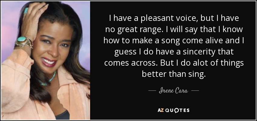 I have a pleasant voice, but I have no great range. I will say that I know how to make a song come alive and I guess I do have a sincerity that comes across. But I do alot of things better than sing. - Irene Cara