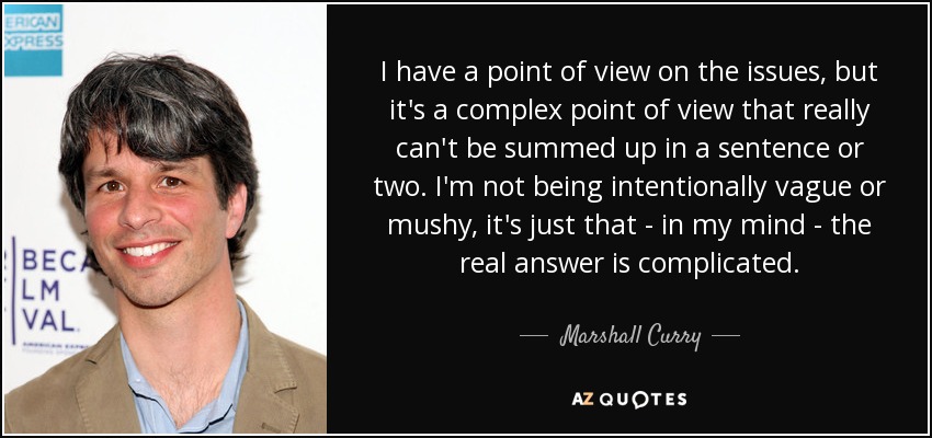 I have a point of view on the issues, but it's a complex point of view that really can't be summed up in a sentence or two. I'm not being intentionally vague or mushy, it's just that - in my mind - the real answer is complicated. - Marshall Curry