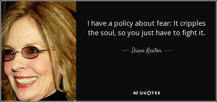 I have a policy about fear: It cripples the soul, so you just have to fight it. - Diane Keaton