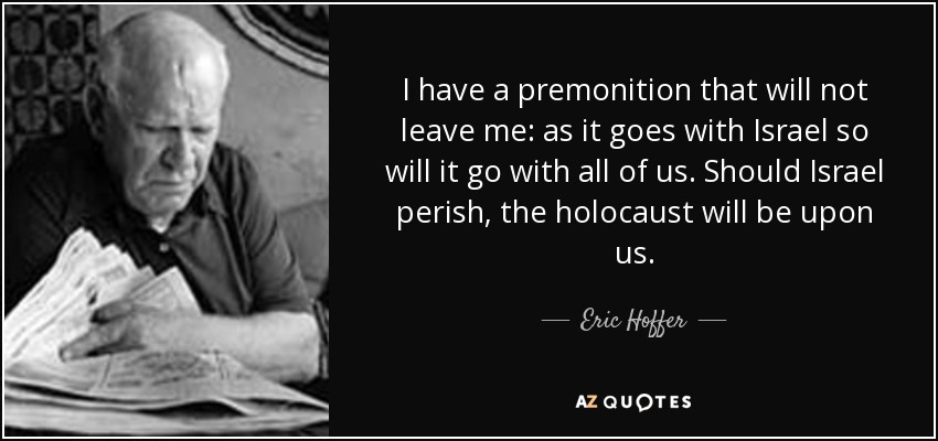 I have a premonition that will not leave me: as it goes with Israel so will it go with all of us. Should Israel perish, the holocaust will be upon us. - Eric Hoffer