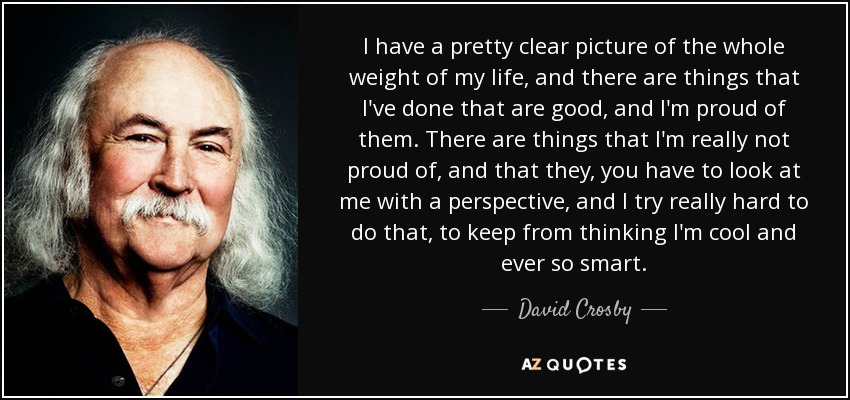 I have a pretty clear picture of the whole weight of my life, and there are things that I've done that are good, and I'm proud of them. There are things that I'm really not proud of, and that they, you have to look at me with a perspective, and I try really hard to do that, to keep from thinking I'm cool and ever so smart. - David Crosby