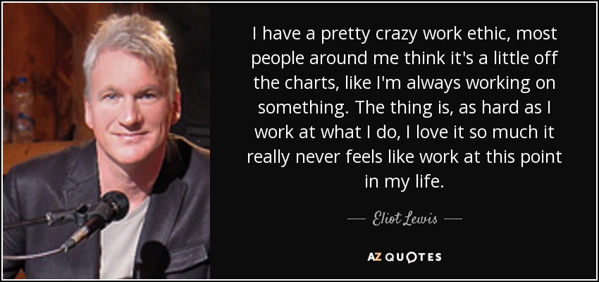 I have a pretty crazy work ethic, most people around me think it's a little off the charts, like I'm always working on something. The thing is, as hard as I work at what I do, I love it so much it really never feels like work at this point in my life. - Eliot Lewis