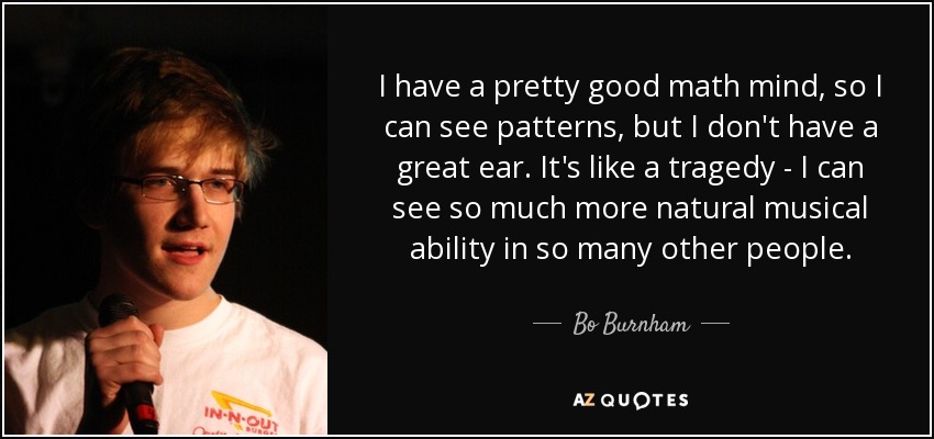 I have a pretty good math mind, so I can see patterns, but I don't have a great ear. It's like a tragedy - I can see so much more natural musical ability in so many other people. - Bo Burnham