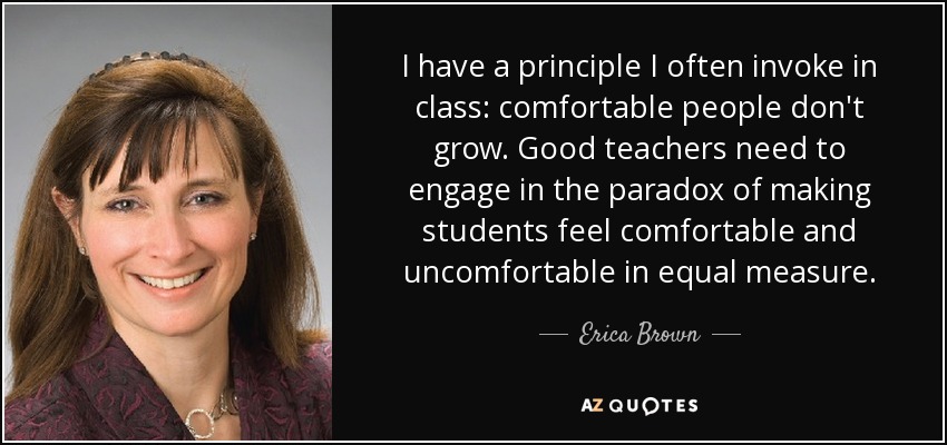 I have a principle I often invoke in class: comfortable people don't grow. Good teachers need to engage in the paradox of making students feel comfortable and uncomfortable in equal measure. - Erica Brown