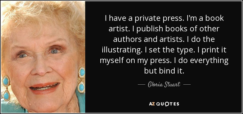 I have a private press. I'm a book artist. I publish books of other authors and artists. I do the illustrating. I set the type. I print it myself on my press. I do everything but bind it. - Gloria Stuart