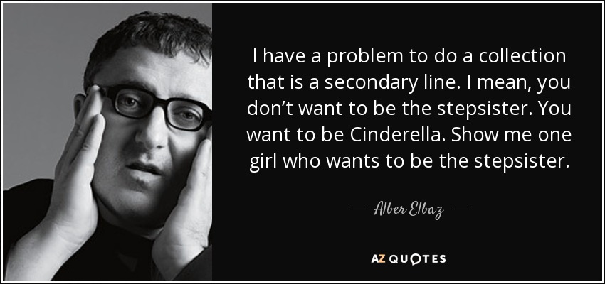 I have a problem to do a collection that is a secondary line. I mean, you don’t want to be the stepsister. You want to be Cinderella. Show me one girl who wants to be the stepsister. - Alber Elbaz