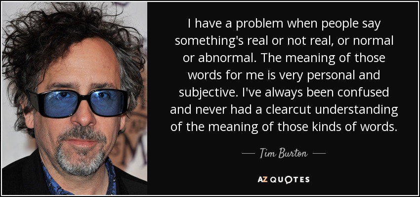 I have a problem when people say something's real or not real, or normal or abnormal. The meaning of those words for me is very personal and subjective. I've always been confused and never had a clearcut understanding of the meaning of those kinds of words. - Tim Burton