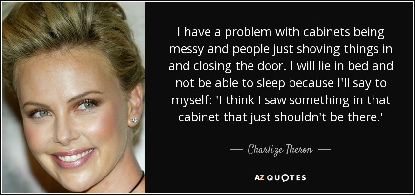 I have a problem with cabinets being messy and people just shoving things in and closing the door. I will lie in bed and not be able to sleep because I'll say to myself: 'I think I saw something in that cabinet that just shouldn't be there.' - Charlize Theron