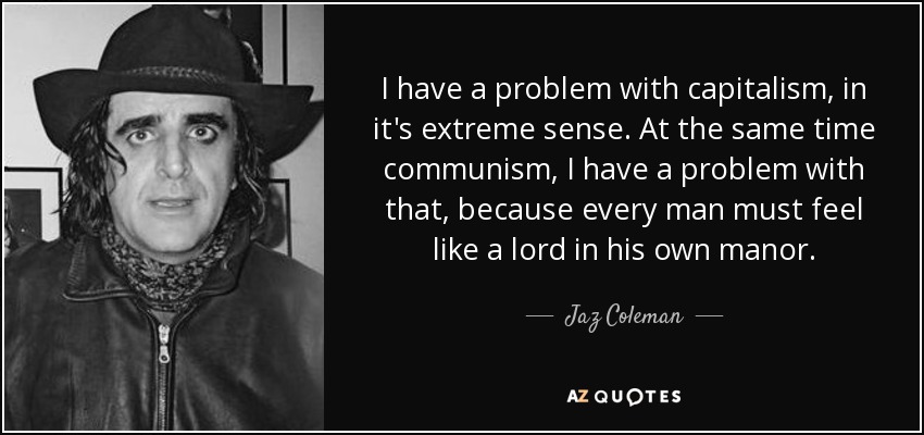 I have a problem with capitalism, in it's extreme sense. At the same time communism, I have a problem with that, because every man must feel like a lord in his own manor. - Jaz Coleman