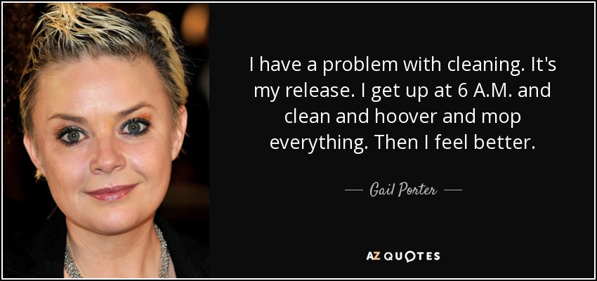 I have a problem with cleaning. It's my release. I get up at 6 A.M. and clean and hoover and mop everything. Then I feel better. - Gail Porter
