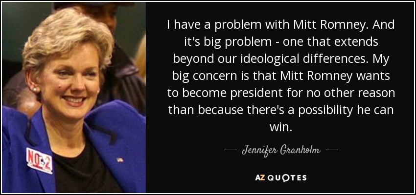 I have a problem with Mitt Romney. And it's big problem - one that extends beyond our ideological differences. My big concern is that Mitt Romney wants to become president for no other reason than because there's a possibility he can win. - Jennifer Granholm