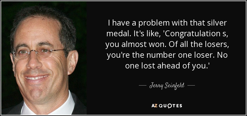 I have a problem with that silver medal. It's like, 'Congratulation s, you almost won. Of all the losers, you're the number one loser. No one lost ahead of you.' - Jerry Seinfeld