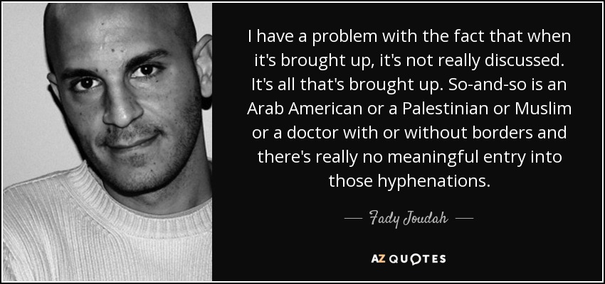 I have a problem with the fact that when it's brought up, it's not really discussed. It's all that's brought up. So-and-so is an Arab American or a Palestinian or Muslim or a doctor with or without borders and there's really no meaningful entry into those hyphenations. - Fady Joudah