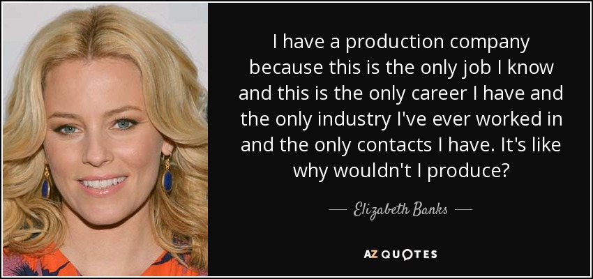 I have a production company because this is the only job I know and this is the only career I have and the only industry I've ever worked in and the only contacts I have. It's like why wouldn't I produce? - Elizabeth Banks