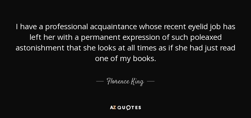 I have a professional acquaintance whose recent eyelid job has left her with a permanent expression of such poleaxed astonishment that she looks at all times as if she had just read one of my books. - Florence King