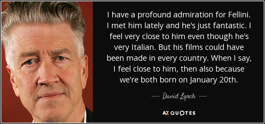I have a profound admiration for Fellini. I met him lately and he's just fantastic. I feel very close to him even though he's very Italian. But his films could have been made in every country. When I say, I feel close to him, then also because we're both born on January 20th. - David Lynch