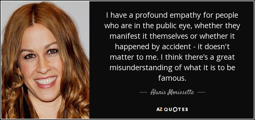 I have a profound empathy for people who are in the public eye, whether they manifest it themselves or whether it happened by accident - it doesn't matter to me. I think there's a great misunderstanding of what it is to be famous. - Alanis Morissette