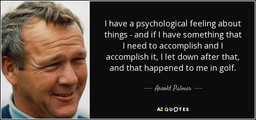 I have a psychological feeling about things - and if I have something that I need to accomplish and I accomplish it, I let down after that, and that happened to me in golf. - Arnold Palmer