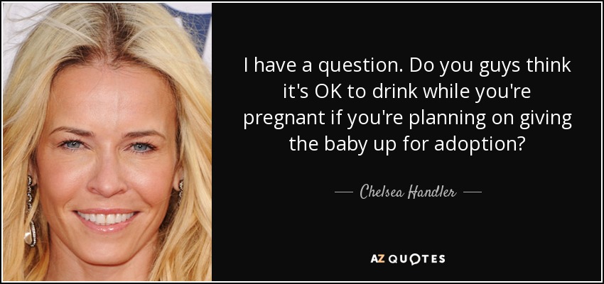 I have a question. Do you guys think it's OK to drink while you're pregnant if you're planning on giving the baby up for adoption? - Chelsea Handler