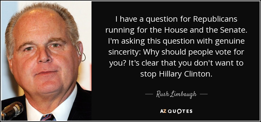 I have a question for Republicans running for the House and the Senate. I'm asking this question with genuine sincerity: Why should people vote for you? It's clear that you don't want to stop Hillary Clinton. - Rush Limbaugh